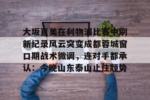 关于大坂直美在利物浦比赛中刷新纪录风云突变成都蓉城窗口期战术微调，连对手都承认：今晚山东泰山止住颓势的信息